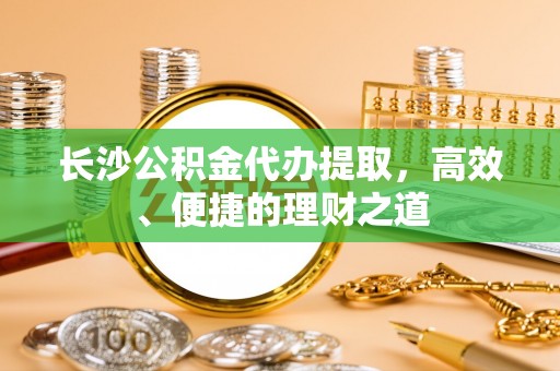 墨玉长沙公积金代办提取，高效、便捷的理财之道