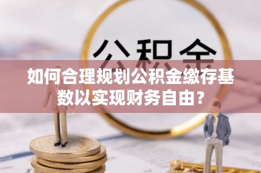 墨玉如何合理规划公积金缴存基数以实现财务自由？