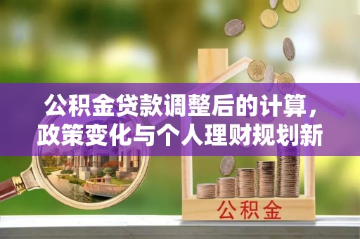 墨玉公积金贷款调整后的计算，政策变化与个人理财规划新方向