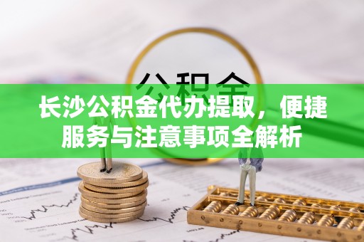 墨玉长沙公积金代办提取，便捷服务与注意事项全解析