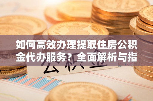 墨玉如何高效办理提取住房公积金代办服务？全面解析与指南