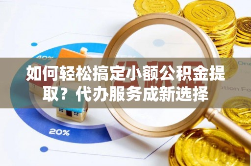 墨玉如何轻松搞定小额公积金提取？代办服务成新选择