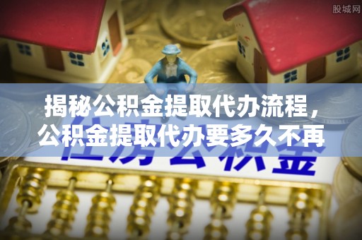 墨玉揭秘公积金提取代办流程，公积金提取代办要多久不再是谜题