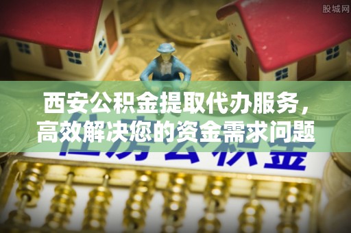 墨玉西安公积金提取代办服务，高效解决您的资金需求问题