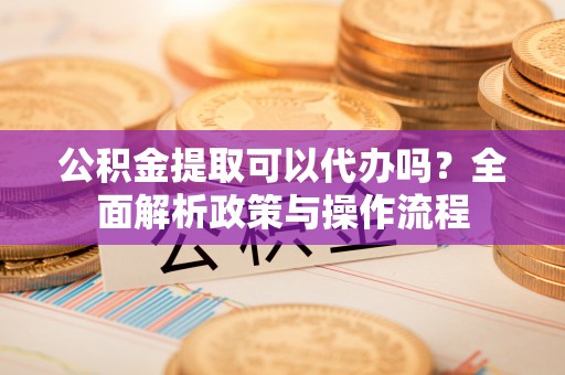 墨玉公积金提取可以代办吗？全面解析政策与操作流程