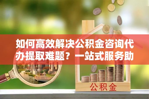 墨玉如何高效解决公积金咨询代办提取难题？一站式服务助您轻松搞定