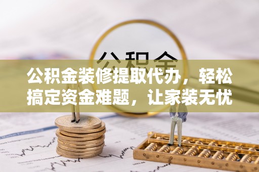 墨玉公积金装修提取代办，轻松搞定资金难题，让家装无忧