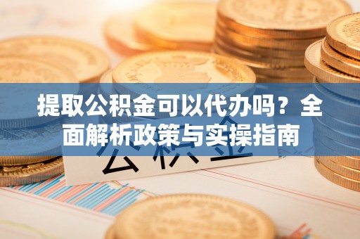 墨玉提取公积金可以代办吗？全面解析政策与实操指南
