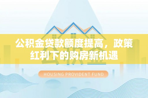 墨玉公积金贷款额度提高，政策红利下的购房新机遇