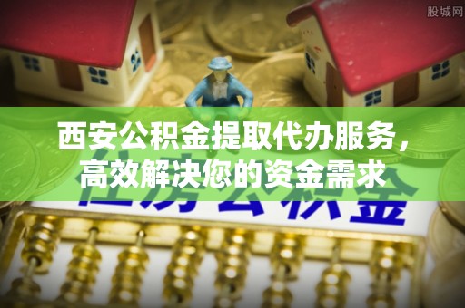 墨玉西安公积金提取代办服务，高效解决您的资金需求