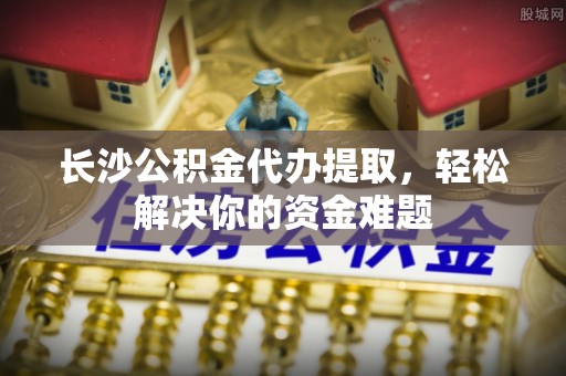 墨玉长沙公积金代办提取，轻松解决你的资金难题