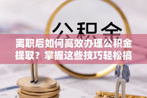 墨玉离职后如何高效办理公积金提取？掌握这些技巧轻松搞定