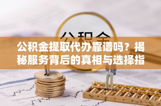 墨玉公积金提取代办靠谱吗？揭秘服务背后的真相与选择指南