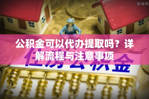 墨玉公积金可以代办提取吗？详解流程与注意事项