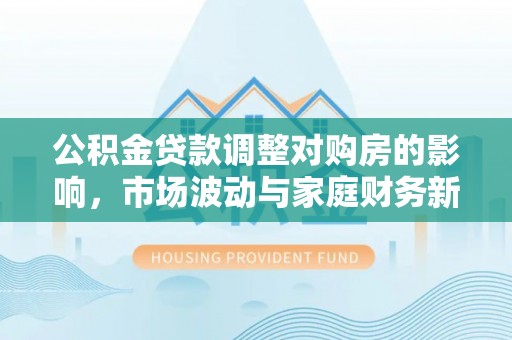 墨玉公积金贷款调整对购房的影响，市场波动与家庭财务新趋势