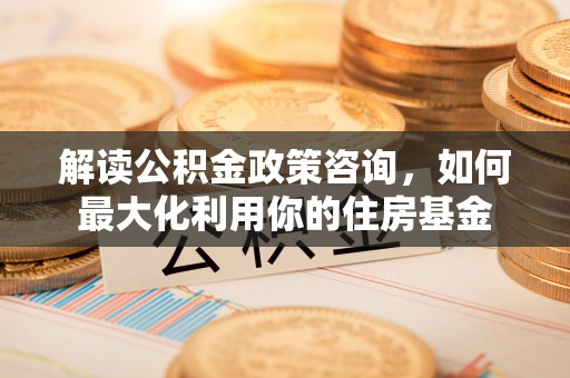 墨玉解读公积金政策咨询，如何最大化利用你的住房基金