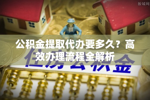 墨玉公积金提取代办要多久？高效办理流程全解析