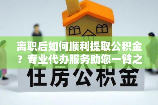 墨玉离职后如何顺利提取公积金？专业代办服务助您一臂之力