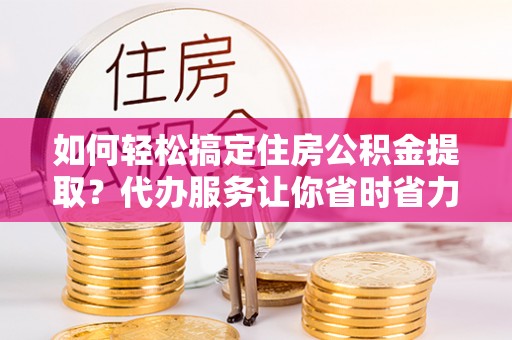 墨玉如何轻松搞定住房公积金提取？代办服务让你省时省力