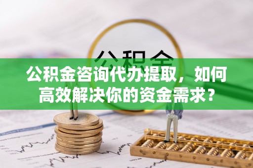 墨玉公积金咨询代办提取，如何高效解决你的资金需求？