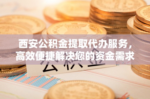 墨玉西安公积金提取代办服务，高效便捷解决您的资金需求