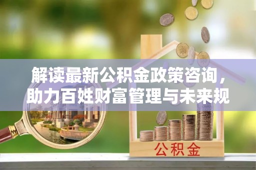 墨玉解读最新公积金政策咨询，助力百姓财富管理与未来规划