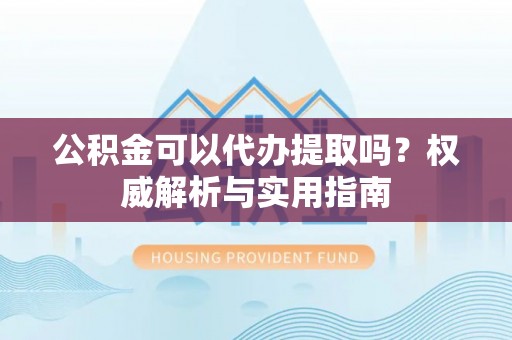 墨玉公积金可以代办提取吗？权威解析与实用指南
