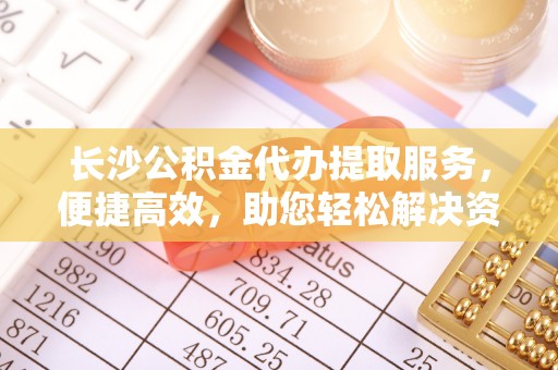 墨玉长沙公积金代办提取服务，便捷高效，助您轻松解决资金需求