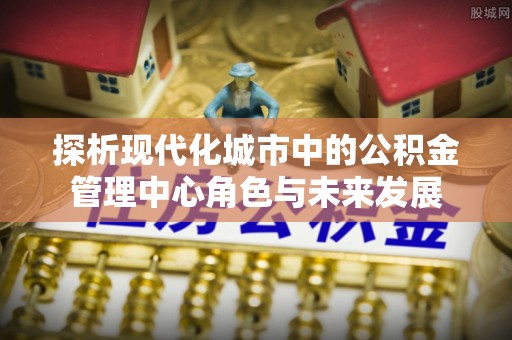 墨玉探析现代化城市中的公积金管理中心角色与未来发展