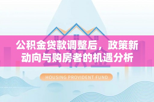 墨玉公积金贷款调整后，政策新动向与购房者的机遇分析