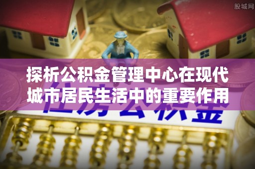 墨玉探析公积金管理中心在现代城市居民生活中的重要作用