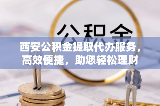 墨玉西安公积金提取代办服务，高效便捷，助您轻松理财