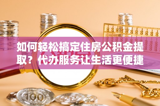 墨玉如何轻松搞定住房公积金提取？代办服务让生活更便捷