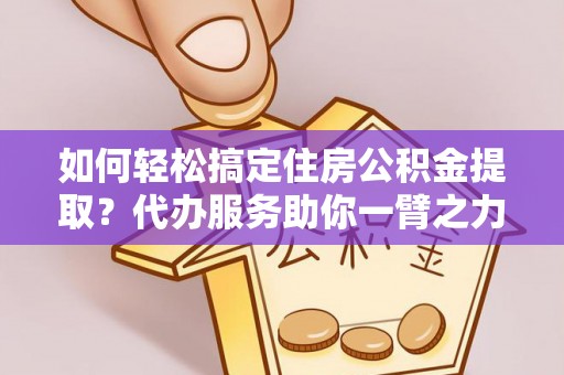 墨玉如何轻松搞定住房公积金提取？代办服务助你一臂之力