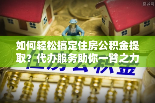 墨玉如何轻松搞定住房公积金提取？代办服务助你一臂之力